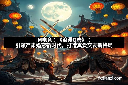 IM电竞:《浪漫Q唐》:引领严肃婚恋新时代,打造真爱交友新格局 IM电竞:《浪漫Q唐》:引领严肃婚恋新时代,打造真爱交友新格局